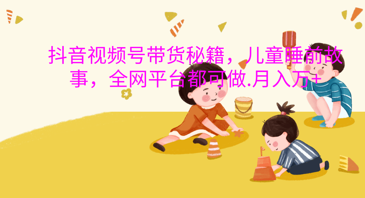 抖音视频号带货新风口：儿童睡前故事，轻松月入过万！-副业大全
