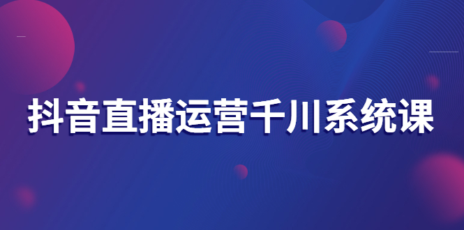 【副业项目3257期】抖音直播运营千川实战课：直播运营规划、起号、主播培养、千川投放等-副业大全