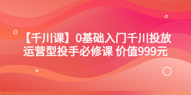 【副业项目3750期】交个朋友千川课：0基础入门千川投放，运营型投手必修课-副业大全