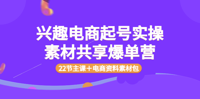 【副业项目4036期】兴趣电商起号实操素材共享爆单营（22节主课＋电商资料素材包）-副业大全