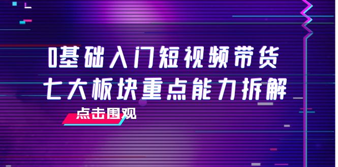 【副业项目4238期】0基础入门短视频带货，七大板块重点能力拆解，7节精品课4小时干货-副业大全