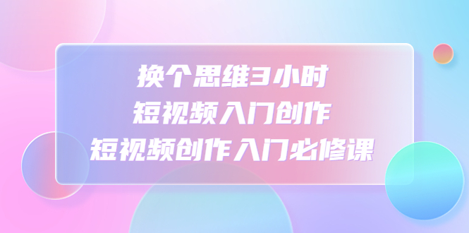 【副业项目4934期】换个思维3小时短视频入门创作，短视频创作入门必修课-副业大全