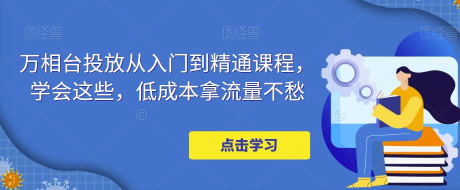 【副业项目5117期】万相台投放·新手到精通课程，学会这些，低成本拿流量不愁-副业大全