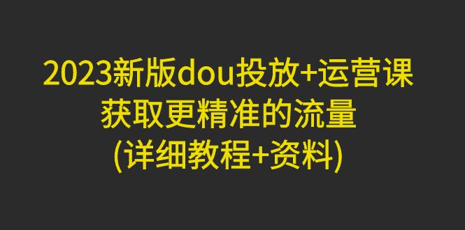 【副业项目5046期】2023新版dou投放+运营课：获取更精准的流量(详细教程+资料)-副业大全