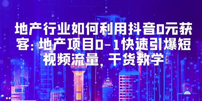 【副业项目5632期】地产行业如何利用抖音0元获客：地产项目0-1快速引爆短视频流量，干货教学-副业大全