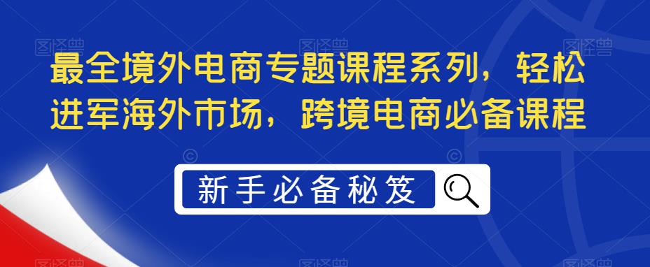 【副业项目5476期】最全境外电商专题课程系列，轻松进军海外市场，跨境电商必备课程-副业大全
