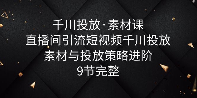 【副业项目6031期】千川投放·素材课：直播间引流短视频千川投放素材与投放策略进阶，9节完整-副业大全