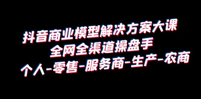 【副业项目6432期】抖音商业 模型解决方案大课 全网全渠道操盘手 个人-零售-服务商-生产-农商-副业大全