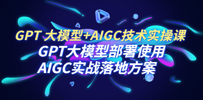 【副业项目6651期】GPT 大模型+AIGC技术实操课：GPT 大模型部署使用 AIGC实战落地方案-副业大全
