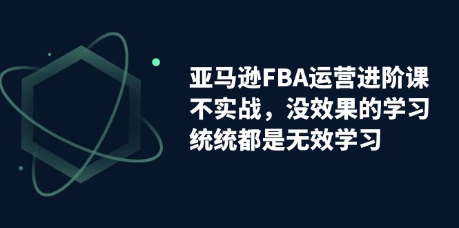 【副业项目7368期】亚马逊-FBA运营进阶课，不实战，没效果的学习，统统都是无效学习-副业大全