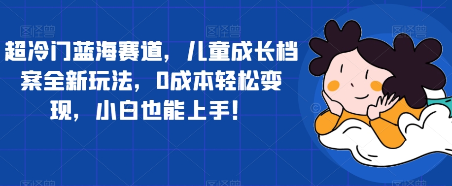 【副业项目7526期】超冷门蓝海赛道，儿童成长档案全新玩法，0成本轻松变现，小白也能上手【揭秘】-副业大全