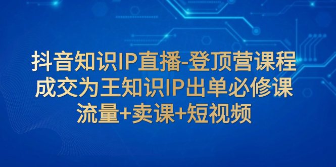 【副业项目8034期】抖音知识IP直播-登顶营课程：成交为王知识IP出单必修课 流量+卖课+短视频-副业大全