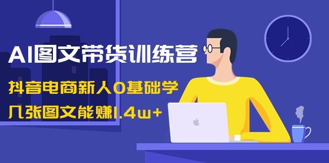 【副业8898期】AI图文带货训练营：抖音电商新人0基础学，几张图文能赚1.4w+-副业大全