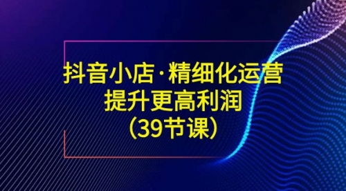 【副业8917期】抖音小店·精细化运营：提升·更高利润（39节课）-副业大全