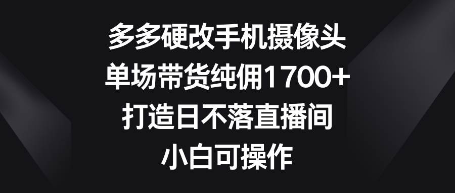 多多硬改手机摄像头，单场带货纯佣1700+，打造日不落直播间，小白可操作-副业大全