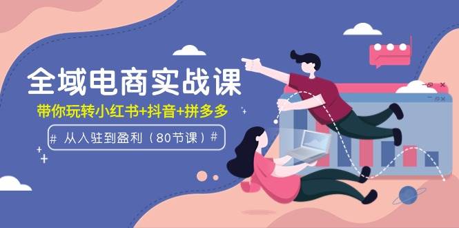 全域电商实战课：从入驻到盈利，带你玩转小红书+抖音+拼多多（80节课）-副业大全