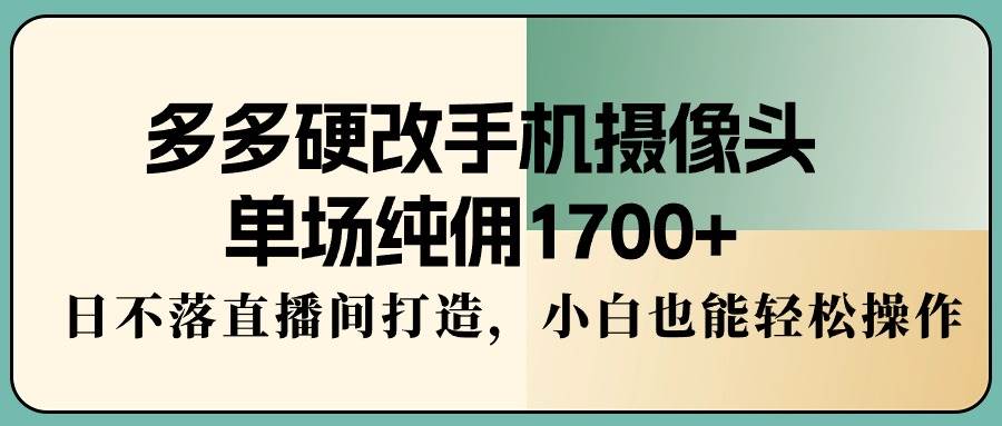 多多硬改手机摄像头，单场纯佣1700+，日不落直播间打造，小白也能轻松操作-副业大全