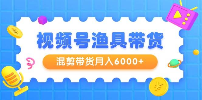 视频号渔具带货，混剪带货月入6000+，起号剪辑选品带货-副业大全