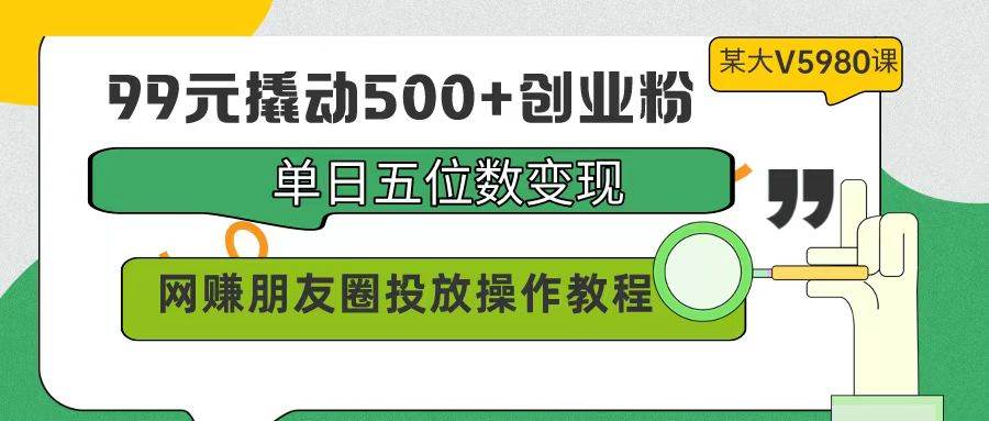 99元撬动500+创业粉，单日五位数变现，网赚朋友圈投放操作教程价值5980！-副业大全