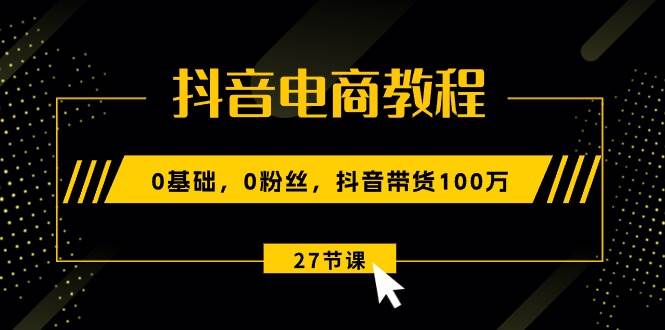 抖音电商教程：0基础，0粉丝，抖音带货100万（27节视频课）-副业大全