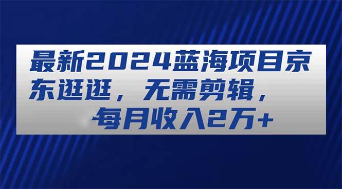 最新2024蓝海项目京东逛逛，无需剪辑，每月收入2万+-副业大全