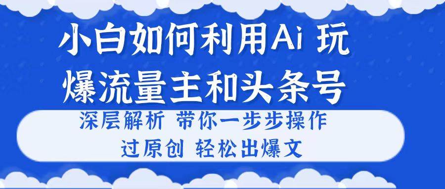 小白如何利用Ai，完爆流量主和头条号 深层解析，一步步操作，过原创出爆文-副业大全