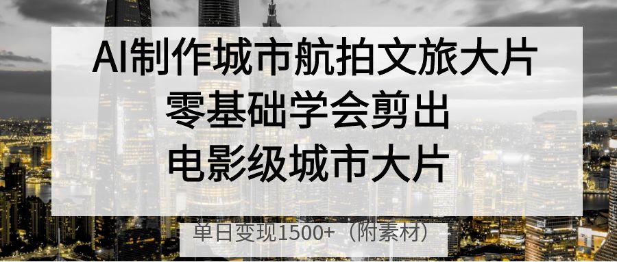 AI制作城市航拍文旅大片，零基础学会剪出电影级城市大片，单日变现1500+-副业大全