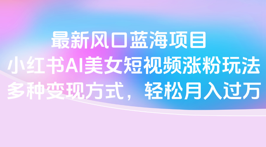 最新风口蓝海项目，小红书AI美女短视频涨粉玩法，多种变现方式轻松月入过万-副业大全